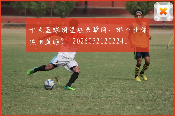 十大篮球明星经典瞬间，哪个让你热泪盈眶？_20260521202241