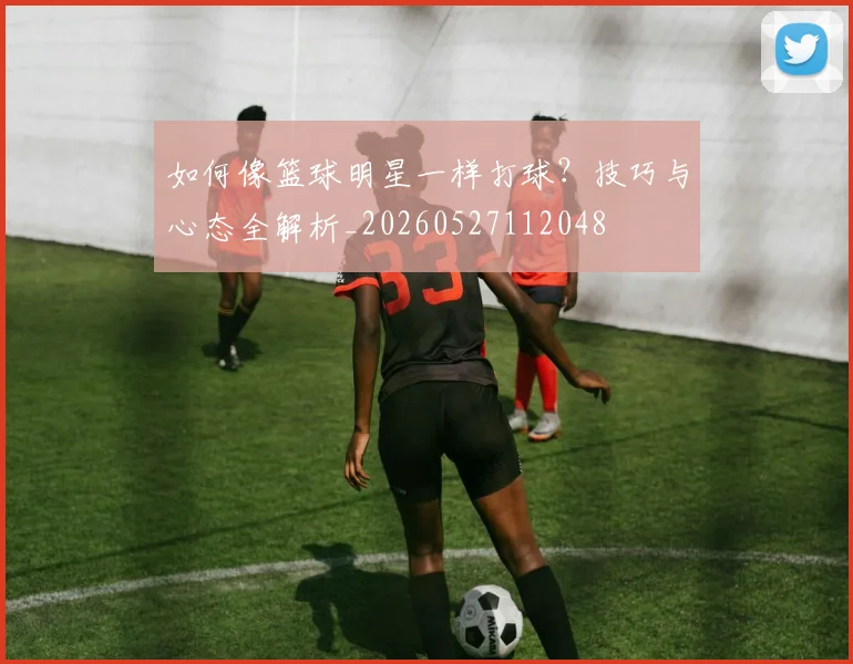如何像篮球明星一样打球？技巧与心态全解析_20260527112048