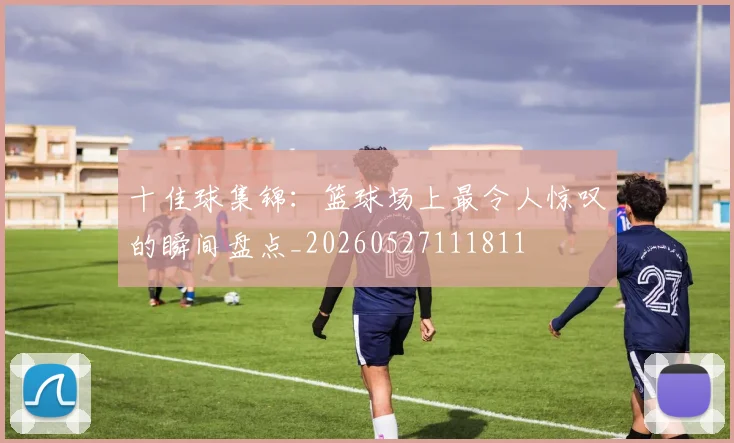 十佳球集锦:篮球场上最令人惊叹的瞬间盘点_20260527111811