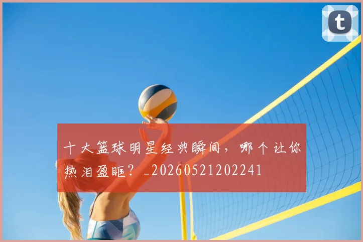 十大篮球明星经典瞬间,哪个让你热泪盈眶?_20260521202241