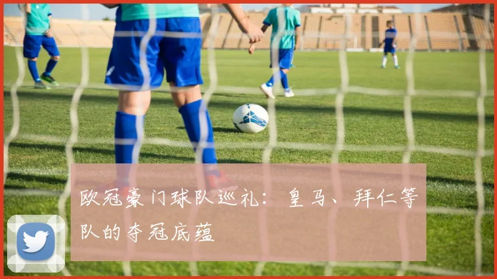 欧冠豪门球队巡礼:皇马、拜仁等队的夺冠底蕴