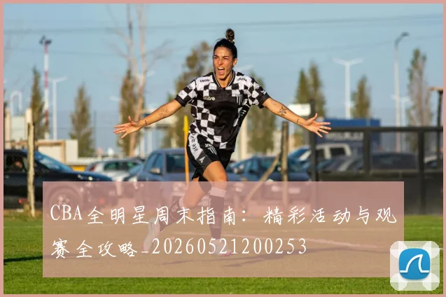 CBA全明星周末指南:精彩活动与观赛全攻略_20260521200253