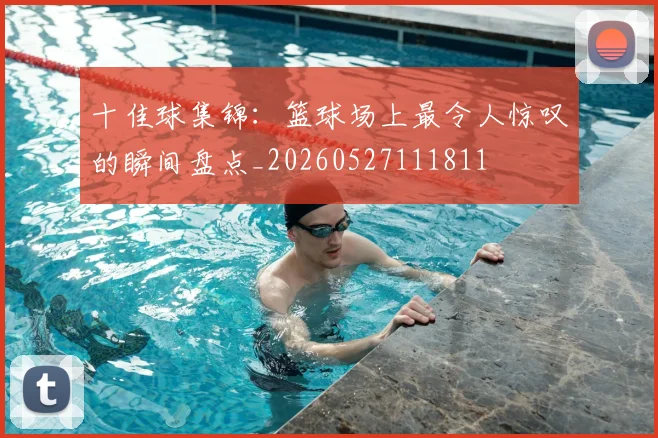 十佳球集锦:篮球场上最令人惊叹的瞬间盘点_20260527111811