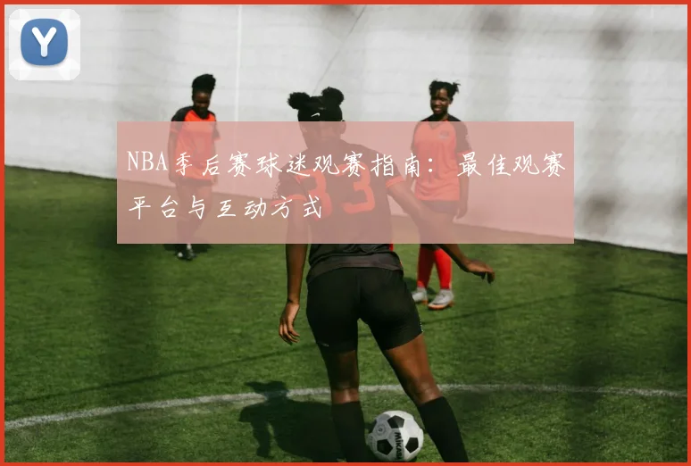 NBA季后赛球迷观赛指南:最佳观赛平台与互动方式