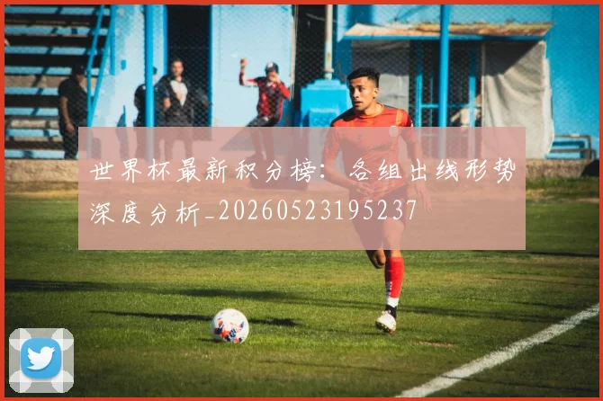 世界杯最新积分榜:各组出线形势深度分析_20260523195237