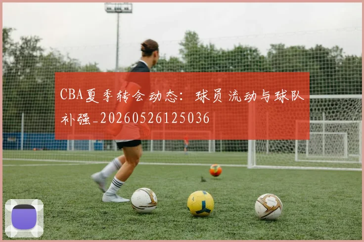 CBA夏季转会动态:球员流动与球队补强_20260526125036
